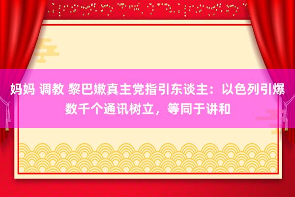 妈妈 调教 黎巴嫩真主党指引东谈主：以色列引爆数千个通讯树立，等同于讲和