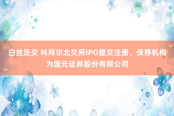 白丝足交 科拜尔北交所IPO提交注册，保荐机构为国元证券股份有限公司