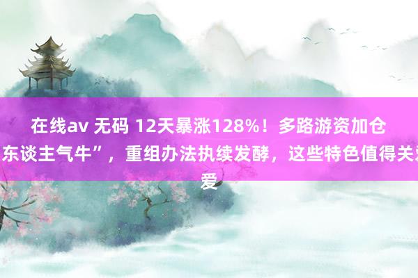 在线av 无码 12天暴涨128%！多路游资加仓“东谈主气牛”，重组办法执续发酵，这些特色值得关爱