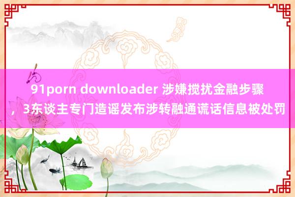 91porn downloader 涉嫌搅扰金融步骤，3东谈主专门造谣发布涉转融通谎话信息被处罚