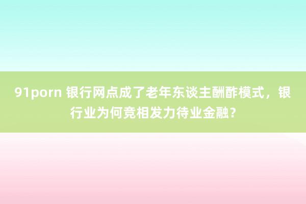 91porn 银行网点成了老年东谈主酬酢模式，银行业为何竞相发力待业金融？