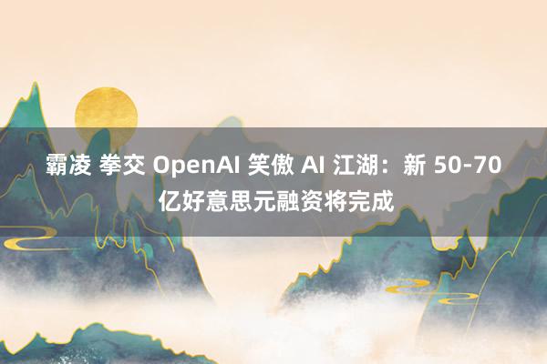 霸凌 拳交 OpenAI 笑傲 AI 江湖：新 50-70 亿好意思元融资将完成