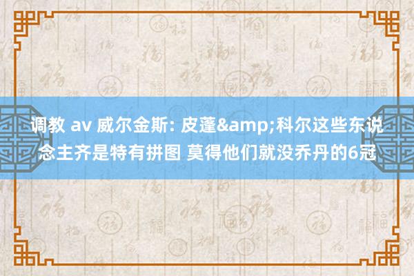 调教 av 威尔金斯: 皮蓬&科尔这些东说念主齐是特有拼图 莫得他们就没乔丹的6冠