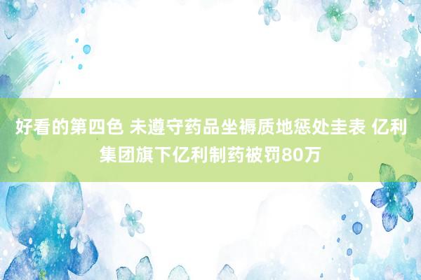 好看的第四色 未遵守药品坐褥质地惩处圭表 亿利集团旗下亿利制药被罚80万