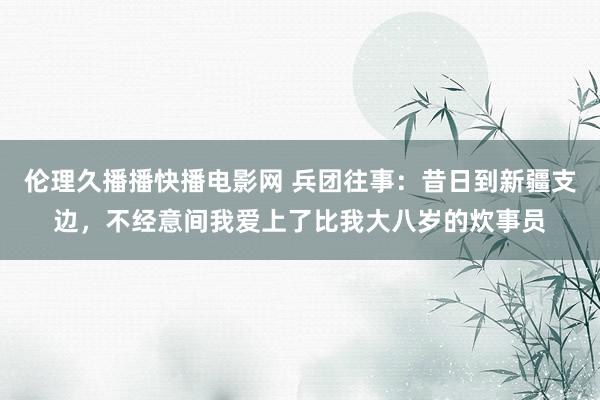 伦理久播播快播电影网 兵团往事：昔日到新疆支边，不经意间我爱上了比我大八岁的炊事员