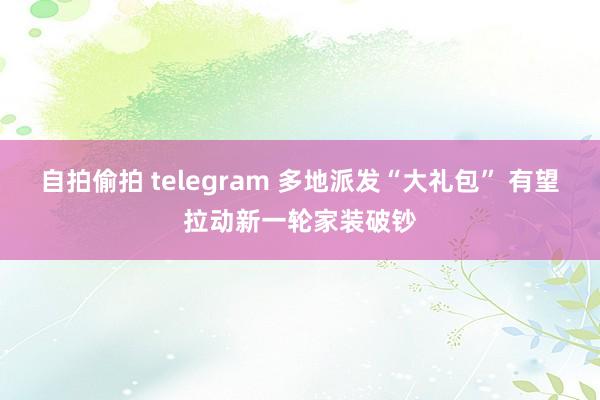 自拍偷拍 telegram 多地派发“大礼包” 有望拉动新一轮家装破钞