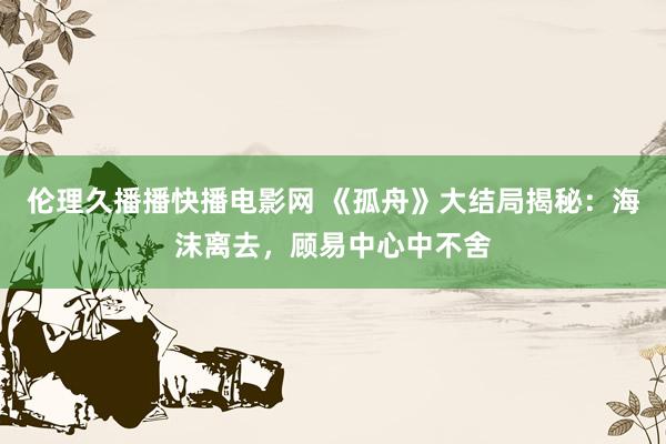 伦理久播播快播电影网 《孤舟》大结局揭秘：海沫离去，顾易中心中不舍