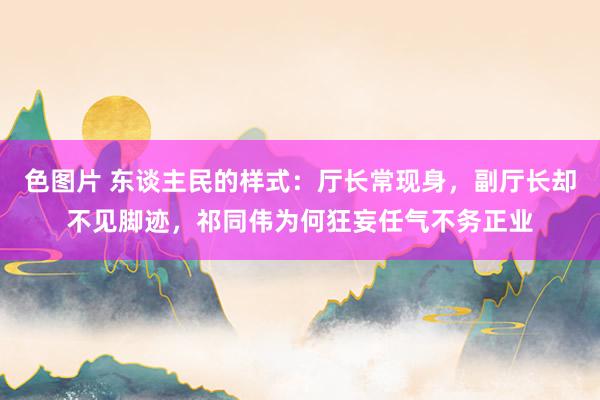 色图片 东谈主民的样式：厅长常现身，副厅长却不见脚迹，祁同伟为何狂妄任气不务正业