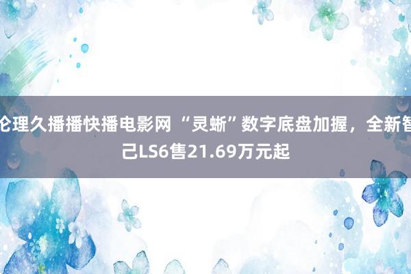 伦理久播播快播电影网 “灵蜥”数字底盘加握，全新智己LS6售21.69万元起