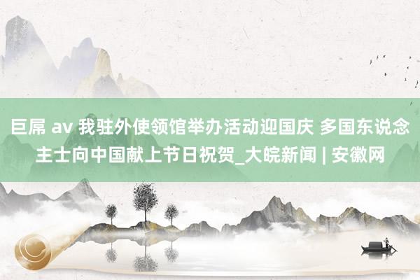 巨屌 av 我驻外使领馆举办活动迎国庆 多国东说念主士向中国献上节日祝贺_大皖新闻 | 安徽网