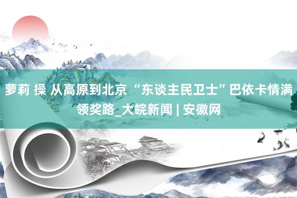 萝莉 操 从高原到北京 “东谈主民卫士”巴依卡情满领奖路_大皖新闻 | 安徽网