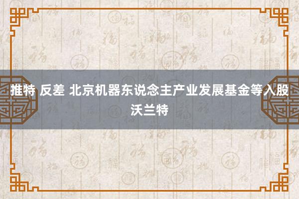 推特 反差 北京机器东说念主产业发展基金等入股沃兰特