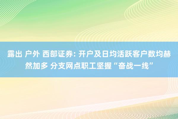 露出 户外 西部证券: 开户及日均活跃客户数均赫然加多 分支网点职工坚握“奋战一线”