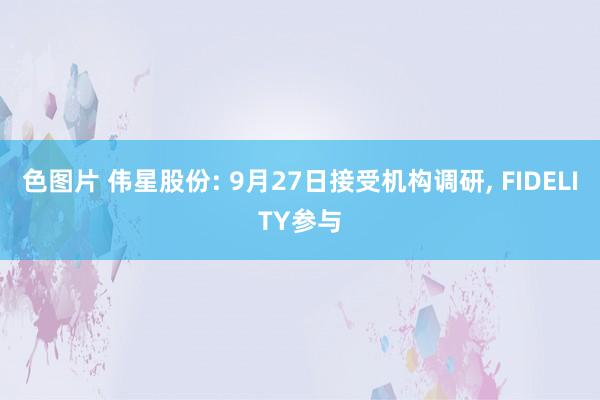 色图片 伟星股份: 9月27日接受机构调研， FIDELITY参与