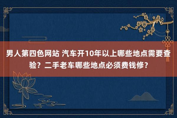 男人第四色网站 汽车开10年以上哪些地点需要查验？二手老车哪些地点必须费钱修？