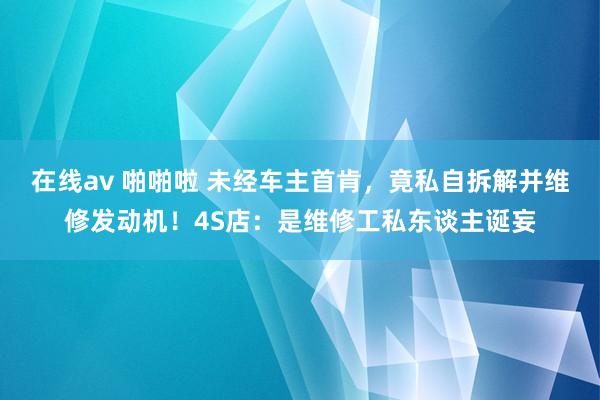 在线av 啪啪啦 未经车主首肯，竟私自拆解并维修发动机！4S店：是维修工私东谈主诞妄