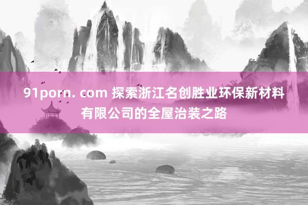 91porn. com 探索浙江名创胜业环保新材料有限公司的全屋治装之路