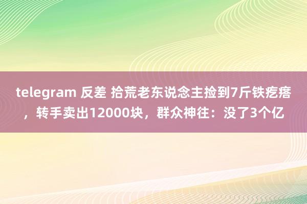 telegram 反差 拾荒老东说念主捡到7斤铁疙瘩，转手卖出12000块，群众神往：没了3个亿