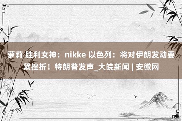 萝莉 胜利女神：nikke 以色列：将对伊朗发动要紧挫折！特朗普发声_大皖新闻 | 安徽网