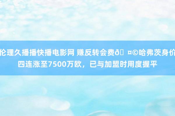 伦理久播播快播电影网 赚反转会费🤩哈弗茨身价四连涨至7500万欧，已与加盟时用度握平