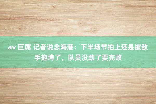 av 巨屌 记者说念海港：下半场节拍上还是被敌手拖垮了，队员没劲了要完败