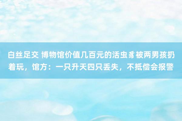 白丝足交 博物馆价值几百元的活虫豸被两男孩扔着玩，馆方：一只升天四只丢失，不抵偿会报警