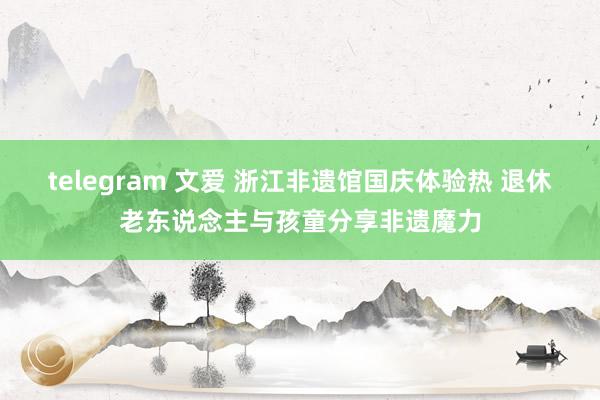 telegram 文爱 浙江非遗馆国庆体验热 退休老东说念主与孩童分享非遗魔力