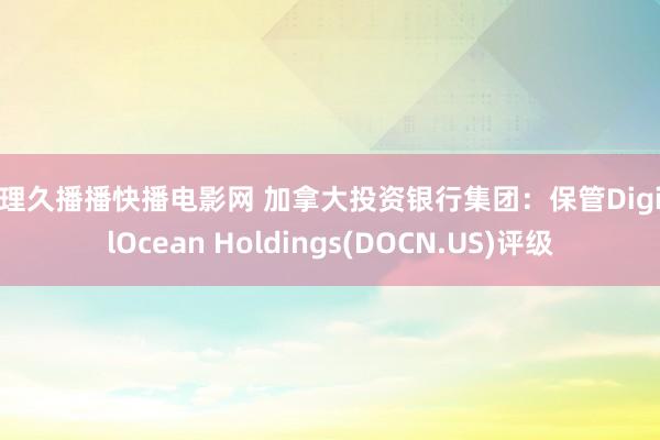 伦理久播播快播电影网 加拿大投资银行集团：保管DigitalOcean Holdings(DOCN.US)评级