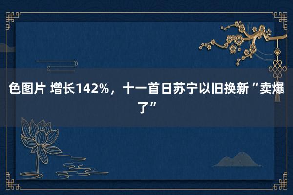 色图片 增长142%，十一首日苏宁以旧换新“卖爆了”