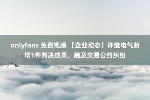 onlyfans 免费视频 【企业动态】许继电气新增1件判决成果，触及交易公约纠纷