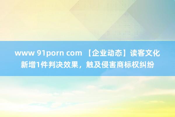 www 91porn com 【企业动态】读客文化新增1件判决效果，触及侵害商标权纠纷