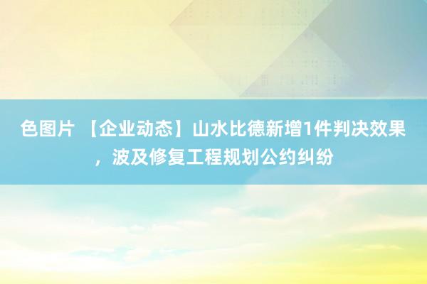 色图片 【企业动态】山水比德新增1件判决效果，波及修复工程规划公约纠纷