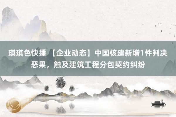 琪琪色快播 【企业动态】中国核建新增1件判决恶果，触及建筑工程分包契约纠纷