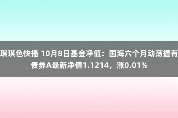 琪琪色快播 10月8日基金净值：国海六个月动荡握有债券A最新净值1.1214，涨0.01%