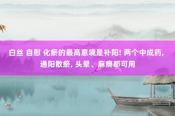 白丝 自慰 化瘀的最高意境是补阳! 两个中成药， 通阳散瘀， 头晕、麻痹都可用