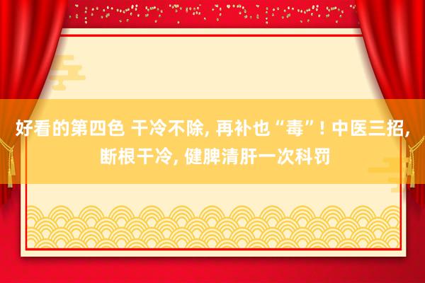 好看的第四色 干冷不除， 再补也“毒”! 中医三招， 断根干冷， 健脾清肝一次科罚