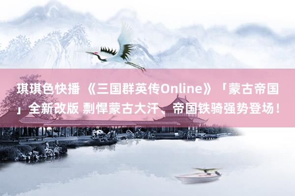 琪琪色快播 《三国群英传Online》「蒙古帝国」全新改版 剽悍蒙古大汗、帝国铁骑强势登场！