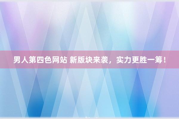 男人第四色网站 新版块来袭，实力更胜一筹！