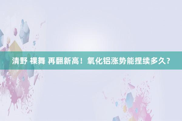 清野 裸舞 再翻新高！氧化铝涨势能捏续多久？