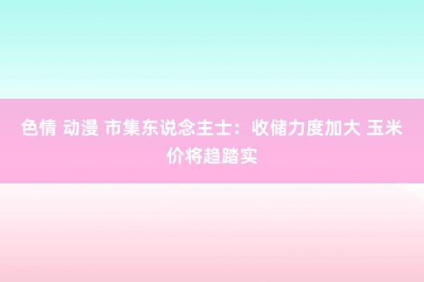 色情 动漫 市集东说念主士：收储力度加大 玉米价将趋踏实