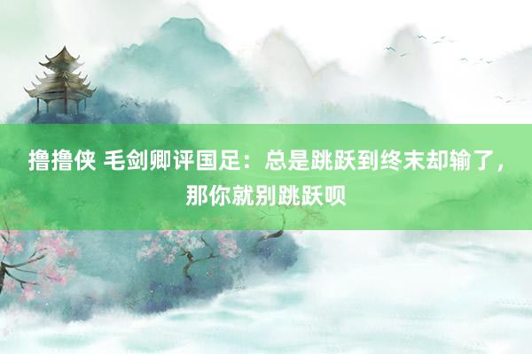 撸撸侠 毛剑卿评国足：总是跳跃到终末却输了，那你就别跳跃呗