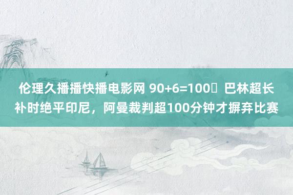 伦理久播播快播电影网 90+6=100❓巴林超长补时绝平印尼，阿曼裁判超100分钟才摒弃比赛