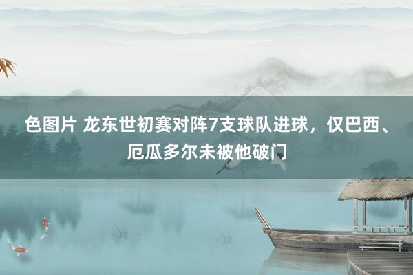 色图片 龙东世初赛对阵7支球队进球，仅巴西、厄瓜多尔未被他破门