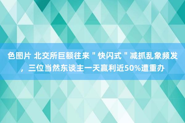 色图片 北交所巨额往来＂快闪式＂减抓乱象频发，三位当然东谈主一天赢利近50%遭重办