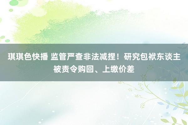 琪琪色快播 监管严查非法减捏！研究包袱东谈主被责令购回、上缴价差