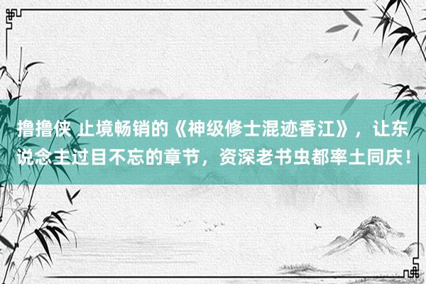 撸撸侠 止境畅销的《神级修士混迹香江》，让东说念主过目不忘的章节，资深老书虫都率土同庆！