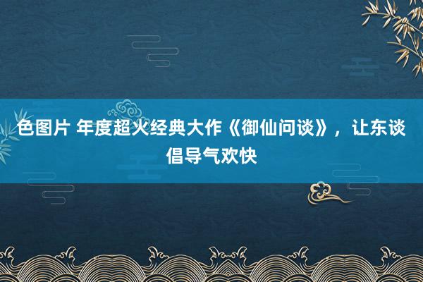 色图片 年度超火经典大作《御仙问谈》，让东谈倡导气欢快