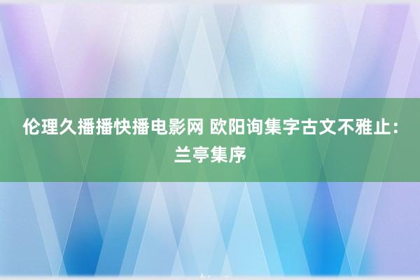 伦理久播播快播电影网 欧阳询集字古文不雅止：兰亭集序