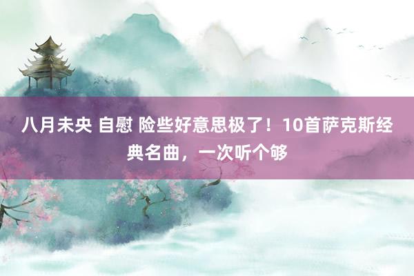 八月未央 自慰 险些好意思极了！10首萨克斯经典名曲，一次听个够