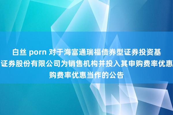 白丝 porn 对于海富通瑞福债券型证券投资基金新增西南证券股份有限公司为销售机构并投入其申购费率优惠当作的公告